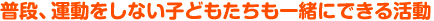 普段、運動をしない子どもたちも一緒にできる活動
